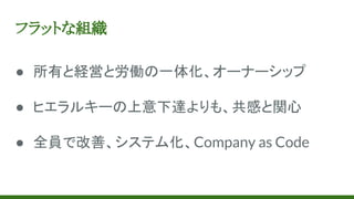フラットな組織
● 所有と経営と労働の一体化、オーナーシップ
● ヒエラルキーの上意下達よりも、共感と関心
● 全員で改善、システム化、Company as Code
 