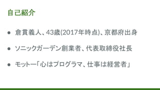 自己紹介
● 倉貫義人、43歳(2017年時点)、京都府出身
● ソニックガーデン創業者、代表取締役社長
● モットー「心はプログラマ、仕事は経営者」
 