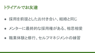 トライアルでお友達
● 採用を前提としたお付き合い、結婚と同じ
● メンターに最終的な採用権がある、相思相愛
● 職業体験と修行、セルフマネジメントの練習
 