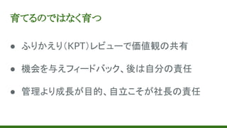 育てるのではなく育つ
● ふりかえり（KPT）レビューで価値観の共有
● 機会を与えフィードバック、後は自分の責任
● 管理より成長が目的、自立こそが社長の責任
 
