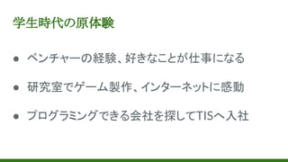 学生時代の原体験
● ベンチャーの経験、好きなことが仕事になる
● 研究室でゲーム製作、インターネットに感動
● プログラミングできる会社を探してTISへ入社
 