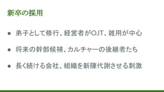 新卒の採用
● 弟子として修行、経営者がOJT、雑用が中心
● 将来の幹部候補、カルチャーの後継者たち
● 長く続ける会社、組織を新陳代謝させる刺激
 
