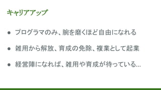 キャリアアップ
● プログラマのみ、腕を磨くほど自由になれる
● 雑用から解放、育成の免除、複業として起業
● 経営陣になれば、雑用や育成が待っている…
 