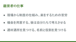 経営者の仕事
● 現場から制度の仕組み、楽をするための苦労
● 機会を用意する、後は自分たちで考えさせる
● 適材適所を見つける、名前と役割を見つける
 