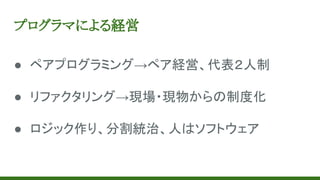 プログラマによる経営
● ペアプログラミング→ペア経営、代表２人制
● リファクタリング→現場・現物からの制度化
● ロジック作り、分割統治、人はソフトウェア
 