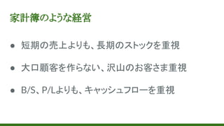 家計簿のような経営
● 短期の売上よりも、長期のストックを重視
● 大口顧客を作らない、沢山のお客さま重視
● B/S、P/Lよりも、キャッシュフローを重視
 