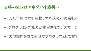 当時のSIerはマネジメント重視へ
● 入社年度に方針転換、マネジメントの会社へ
● プログラミング能力が重宝されてデスマーチ
● 大型案件を立て直せずプログラマとして挫折
 