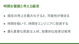 時間を資源と考える経営
● 現在の売上を最大化すると、可能性が狭まる
● 時間を稼いで、時間をエンジニアに投資する
● 最も重要な資産は人材、効果的な投資は教育
 