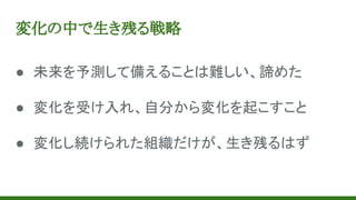 変化の中で生き残る戦略
● 未来を予測して備えることは難しい、諦めた
● 変化を受け入れ、自分から変化を起こすこと
● 変化し続けられた組織だけが、生き残るはず
 