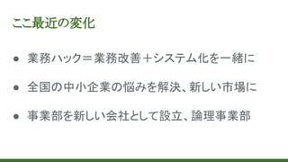 ここ最近の変化
● 業務ハック＝業務改善＋システム化を一緒に
● 全国の中小企業の悩みを解決、新しい市場に
● 事業部を新しい会社として設立、論理事業部
 