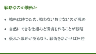 戦略なのか戦術か
● 戦術は勝つため、戦わない負けないのが戦略
● 自然にできる仕組みと環境を作ることが戦略
● 優れた戦略があるなら、戦術を活かせば圧勝
 