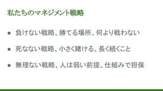 私たちのマネジメント戦略
● 負けない戦略、勝てる場所、何より戦わない
● 死なない戦略、小さく賭ける、長く続くこと
● 無理ない戦略、人は弱い前提、仕組みで担保
 