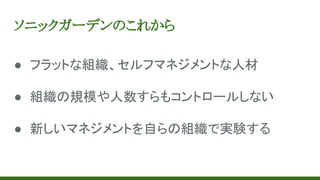 ソニックガーデンのこれから
● フラットな組織、セルフマネジメントな人材
● 組織の規模や人数すらもコントロールしない
● 新しいマネジメントを自らの組織で実験する
 