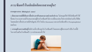 ภาวะซึมเศร้าในเด็กมักเกิดจากสาเหตุใด?
สาเหตุทางกาย (Biological cause)
1.เกิดจากสารเคมีที่เป็นสารสื่อประสาทในสมองบางอย่างแปรปรวน ไม่สมดุลก็ทาให้เกิดซึมเศร้าได้
ซึ่งพบว่าระบบสารเคมีในสมองของผู้ป่วยโรคซึมเศร้ามีการเปลี่ยนแปลงไปจากปกติอย่างเห็นได้ชัด
โดยพบมีสารสื่อประสาทที่สาคัญเช่น ซีโรโทนิน (Serotonin) และนอร์เอพิเนฟริน (Norepinephrine)
ลดต่าลง
2. สาเหตุด้านกรรมพันธุ์ซึ่งมีส่วนเกี่ยวข้องสูงในโรคซึมเศร้าโดยเฉพาะผู้มีครอบครัวเป็นโรคนี้มี
โอกาสป่วยด้วยโรคซึมเศร้า 2.8 เท่าของคนทั่วไป
 