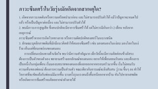 ภาวะซึมเศร้าในวัยรุ่นมักเกิดจากสาเหตุใด?
1. เกิดจากภาวะกดดันหรือความเครียดนามาก่อน และไม่สามารถปรับตัวได้ แม้ว่าปัญหาจะหมดไป
แล้ว หรือเป็นปัญหาต่อเนื่อง และไม่สามารถปรับตัวได้
2. พบมีภาวะการสูญเสีย ซึ่งคนปกติจะมีอาการซึมเศร้าได้ แต่ไม่ควรมีเกินกว่า 2 เดือน หลังจาก
เหตุการณ์
ภาวะซึมเศร้าจากการเกิดโรคทางกาย หรือความผิดปกติของฮอร์โมนบางชนิด
3. ลักษณะบุคลิกภาพเดิมที่มักมีแนวคิดทาให้ตนเองซึมเศร้า เช่น มองตนเองในแง่ลบ มองโลกในแง่
ร้าย เห็นแต่ข้อบกพร่องของตนเอง
การเปลี่ยนแปลงทางด้านจิตใจ พบว่ามีความสาคัญมาก เด็กวัยนี้จะมีความคิดค่อนข้างอิสระ
ต้องการเป็นตัวของตัวเอง พยายามสร้างเอกลักษณ์ของตนเอง อยากให้เพื่อนยอมรับตน และต้องการ
เป็นหนึ่งในกลุ่มเพื่อน เริ่มมองบทบาทของตนเองที่แยกออกจากครอบครัวมากขึ้น เริ่มไม่ยอมรับ
ความเห็นของพ่อแม่ ต้องการความเป็นส่วนตัว ขณะเดียวกันอารมณ์จะยิงสับสน วู่วาม ขึ้นๆ ลง ทาให้
โอกาสที่จะขัดแย้งกับพ่อแม่มีมากขึ้น บางครั้งรุนแรงจนถึงขึ้นหนีออกจากบ้าน หันไปหายาเสพติด
หรือเกิดอาการซึมเศร้าจนคิดอยากฆ่าตัวตายได้
 