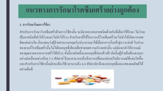 แนวทางการรักษาโรคซึมเศร้าอย่างถูกต้อง
1. การรักษาโดยการใช้ยา
สาหรับการรักษาโรคซึมเศร้าด้วยการใช้ยานั้น จะมียาหลากหลายชนิดด้วยกันที่เลือกใช้รักษา ไม่ว่าจะ
เป็นยาชนิดที่ทาให้ง่วงและไม่ทาให้ง่วง สาหรับยาที่ใช้ในการแก้โรคซึมเศร้าจะไม่ทาให้เกิดการเสพ
ติดแต่อย่างใด นั่นแสดงว่าผู้ป่วยสามารถหยุดรับประทานยาได้เมื่ออาการเริ่มเข้าสู่ภาวะปกติ ในส่วน
ของยาแก้โรคซึมเศร้านั้นไม่ได้ออกฤทธิ์เพียงเพื่อช่วยลดความกังวลเท่านั้น แต่มันจะทาให้อารมณ์
ของคุณหายจากอาการเศร้าได้จริงๆ ทั้งนี้ยาชนิดนี้จะออกฤทธิ์ค่อนข้างช้า ดังนั้นผู้ป่วยจึงต้องทานยา
อย่างต่อเนื่องอย่างน้อย 2-3 สัปดาห์ จึงจะสามารถเห็นถึงการเปลี่ยนแปลงหรือมีอารมณ์ที่แจ่มใสขึ้น
และสาหรับการใช้ยานั้นมักจะต้องใช้เวลานานถึง 4-6 สัปดาห์ยาจึงจะออกฤทธิ์และแสดงผลลัพธ์ได้
อย่างเต็มที่
 