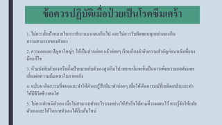 ข้อควรปฏิบัติเมื่อป่ วยเป็นโรคซึมเศร้า
1. ไม่ควรตั้งเป้าหมายในการทางานมากจนเกินไป และไม่ควรรับผิดชอบทุกอย่างจนเกิน
ความสามารถของตัวเอง
2. ควรแยกแยะปัญหาใหญ่ๆ ให้เป็นส่วนย่อย แล้วค่อยๆ เรียบเรียงลาดับความสาคัญก่อนหลังเพื่อลง
มือแก้ไข
3. ห้ามบังคับตัวเองหรือตั้งเป้าหมายกับตัวเองสูงเกินไป เพราะนั่นจะยิ่งเป็นการเพิ่มความกดดันและ
เสี่ยงต่อความล้มเหลวในภายหลัง
4. หมั่นหากิจกรรมที่ชอบและทาให้ตัวเองรู้สึกดีมาทาบ่อยๆ เพื่อให้เกิดอารมณ์ที่เพลิดเพลินและทา
ให้มีชีวิตชีวาสดใส
5. ไม่ควรตาหนิตัวเอง เมื่อไม่สามารถทาอะไรบางอย่างให้สาเร็จได้ตามที่วางแผนไว้ควรรู้จักให้อภัย
ตัวเองและให้โอกาสตัวเองได้เริ่มต้นใหม่
 