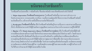 ชนิดของโรคซึมเศร้า
โรคซึมเศร้าแบ่งออกเป็น 3 ชนิดด้วยกัน ซึ่งแต่ละชนิดมีรายละเอียดที่แตกต่างกันไปดังนี้
1. Major depression (โรคซึมเศร้าแบบรุนแรง) โรคซึมเศร้าชนิดนี้จะรบกวนการทางาน การ
รับประทานอาหาร การนอนหลับ การเรียน รวมทั้งอารมณ์สุนทรีย์ซึ่งอาการของโรคซึมเศร้าชนิดนี้
จะเกิดเป็นครั้งๆ แล้วหายไป แต่ทั้งนี้ก็สามารถเกิดได้บ่อยครั้ง
2. Dysthymia (โรคซึมเศร้าเรื้อรัง) เป็นโรคซึมเศร้าชนิดที่อยู่ในภาวะที่รุนแรง และสามารถเป็นแบบ
เรื้อรัง ทั้งนี้มันสามารถทาให้ผู้ป่วยเกิดการสูญเสียความสามารถในการทางานและความรู้สึกที่ดีได้
3. Bipolar หรือ Manic-depressive illness (โรคซึมเศร้าอารมณ์ตก) เป็นโรคซึมเศร้าชนิดที่ผู้ป่วยมี
การเปลี่ยนแปลงทางด้านอารมณ์ ซึ่งสาหรับบางคนอาจจะเปลี่ยนแปลงไปอย่างรวดเร็ว โดยส่วนมาก
จะค่อยเป็นค่อยไป เมื่อซึมเศร้าก็จะมีอาการมากบ้างน้อยบ้าง แต่เมื่อเกิดการเปลี่ยนแปลงเป็นช่วง
อารมณ์สนุกคึกคักเกินเหตุ จะทาให้ผู้ป่วยมีอาการพูดมากกว่าที่เคยเป็น มีความกระฉับกระเฉงมาก
เกินกว่าเหตุ มีพลังงานในร่างกายที่เหลือเฟือ ในช่วงอารมณ์สนุกคึกคักเกินเหตุนั้น จะมีผลกระทบต่อ
ความคิดและการตัดสินใจของผู้ป่วย รวมทั้งพฤติกรรมของผู้ป่วยอาจจะหลงผิด หากผู้ป่วยในภาวะนี้
ไม่ได้รับการรักษาจะทาให้ผู้ป่วยกลายเป็นโรคจิต
 