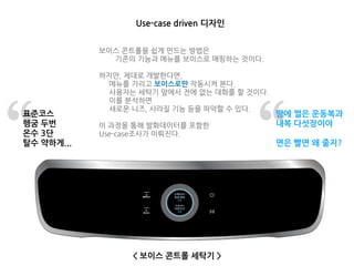 Use-case driven 디자인
< 보이스 콘트롤 세탁기 >
표준코스
헹굼 두번
온수 3단
탈수 약하게...
땀에 쩔은 운동복과
내복 다섯장이야
면은 빨면 왜 줄지?
보이스 콘트롤을 쉽게 만드는 방법은
기존의 기능과 메뉴를 보이스로 매핑하는 것이다.
하지만, 제대로 개발한다면,
메뉴를 가리고 보이스로만 작동시켜 본다.
사용자는 세탁기 앞에서 전에 없는 대화를 할 것이다.
이를 분석하면
새로운 니즈, 사라질 기능 등을 파악할 수 있다.
이 과정을 통해 발화데이터를 포함한
Use-case조사가 이뤄진다.
 