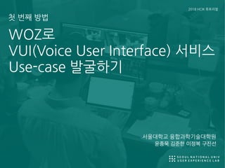 윤종묵 김준한 이정복 구진선
WOZ로
VUI(Voice User Interface) 서비스
Use-case 발굴하기
2018 HCIK 튜토리얼
첫 번째 방법
서울대학교 융합과학기술대학원
 