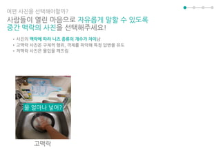 어떤 사진을 선택해야할까?
사람들이 열린 마음으로 자유롭게 말할 수 있도록
중간 맥락의 사진을 선택해주세요!
•사진의 맥락에 따라 니즈 종류의 개수가 차이남
•고맥락 사진은 구체적 행위, 객체를 파악해 특정 답변을 유도
•저맥락 사진은 몰입을 깨뜨림
물 얼마나 넣어?
고맥락
 