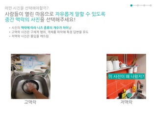 어떤 사진을 선택해야할까?
사람들이 열린 마음으로 자유롭게 말할 수 있도록
중간 맥락의 사진을 선택해주세요!
•사진의 맥락에 따라 니즈 종류의 개수가 차이남
•고맥락 사진은 구체적 행위, 객체를 파악해 특정 답변을 유도
•저맥락 사진은 몰입을 깨뜨림
이 사진이 왜 나왔지?
고맥락 저맥락
 