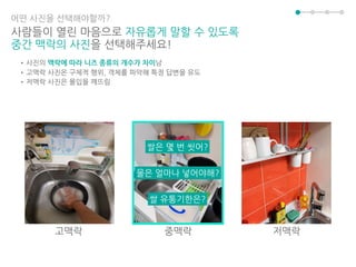 어떤 사진을 선택해야할까?
사람들이 열린 마음으로 자유롭게 말할 수 있도록
중간 맥락의 사진을 선택해주세요!
•사진의 맥락에 따라 니즈 종류의 개수가 차이남
•고맥락 사진은 구체적 행위, 객체를 파악해 특정 답변을 유도
•저맥락 사진은 몰입을 깨뜨림
고맥락 중맥락 저맥락
쌀 유통기한은?
물은 얼마나 넣어야해?
쌀은 몇 번 씻어?
 