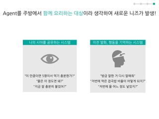 Agent를 주방에서 함께 요리하는 대상이라 생각하여 새로운 니즈가 발생!
이전 발화, 행동을 기억하는 시스템
“방금 말한 거 다시 말해줘"
"저번에 먹은 잡곡밥 비율이 어떻게 되지?”
"저번에 물 어느 정도 넣었지?”
나의 시야를 공유하는 시스템
“이 만큼이면 5명이서 먹기 충분한가?"
“물은 이 정도면 돼?”
"지금 쌀 충분히 불었어?”
 