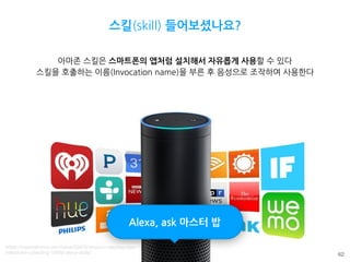 62
스킬(skill) 들어보셨나요?
아마존 스킬은 스마트폰의 앱처럼 설치해서 자유롭게 사용할 수 있다
스킬을 호출하는 이름(Invocation name)을 부른 후 음성으로 조작하여 사용한다
Alexa, ask 마스터 밥
https://mysmahome.com/news/33876/amazon-reaches-new-
milestone-collecting-10000-alexa-skills/
 