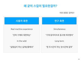 사용자 측면
66
왜 굳이 스킬이 필요한걸까?
Real machine experience
In-the-wild
Simultaneous
Long-term
“진짜 기계와 대면하는”
“실험실이 아닌 실제상황에서”
“기계 동작이므로 동시에 여러명이”
“한 두시간이 아닌 장시간에 걸쳐”
연구 측면
이런 장점도 있어요!
 
