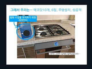 근데… 뭐부터 시작해야하는거지?
사람들이 현장에서 voice interaction하는데 나타나는 말을 모을 수 있도록
실제로 생활하는 환경에 ML기기를 침투시켜보자!
그래서 우리는… 에코닷10개, 6일, 주방설치, 성공적
그런데 그것이 실제로 일어났습니다…
발화 수집을 유지하기 위한
리마인더
 