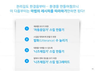 천리길도 한걸음부터… 환경을 만들어줬으니
이 다음부터는 마법의 레시피를 따라하기만하면 된다!
70
1
‘자동응답기’ 스킬 만들기
2
발화(Utterance) 수 늘리기
3
‘니즈채집기’ 스킬 만들기
4 ‘니즈채집기’ 스킬 업그레이드
재료를 모으기 위한
스킬을 똑똑하게 만들기 위한
대화를 이해할 수 있도록
발화의 변화 양상을 보기 위한
 