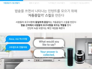 밥솥을 쓰면서 나타나는 인텐트를 모으기 위해
‘자동응답기’ 스킬을 만든다
71
자동응답기 스킬 만들기 발화 수 늘리기
사람들의 요구사항에 동일하게 응답하는 자동응답기 스킬을 만든다
밥솥 근처에서 사람들의 요구사항을 모으는 역할을 한다
간단히 녹음 되었다는 확인 대답을 해준다
What would you
like to say?
Alexa, Ask 마스터밥
고두밥으로 만들어줘
Your answer is
collected.
‘니즈채집기’ 스킬 만들기 ‘니즈채집기’ 스킬 업그레이드
 