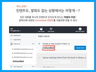 인텐트도, 발화도 없는 상황에서는 어떻게…?
아니 근데…
모든 대화를 하나의 인텐트로 인식되게 만드는 마법의 주문!
알렉사에 내장된 Unhandled 인텐트를 사용하면 만들 수 있다
Unhandled
Unhandled
 