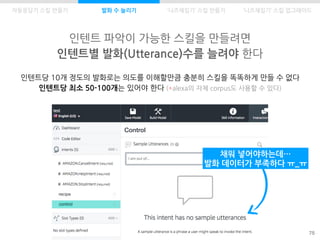 Control
control
recipe
인텐트 파악이 가능한 스킬을 만들려면
인텐트별 발화(Utterance)수를 늘려야 한다
75
자동응답기 스킬 만들기 발화 수 늘리기
인텐트당 10개 정도의 발화로는 의도를 이해할만큼 충분히 스킬을 똑똑하게 만들 수 없다
인텐트당 최소 50-100개는 있어야 한다 (*alexa의 자체 corpus도 사용할 수 있다)
채워 넣어야하는데…
발화 데이터가 부족하다 ㅠ_ㅠ
‘니즈채집기’ 스킬 만들기 ‘니즈채집기’ 스킬 업그레이드
 