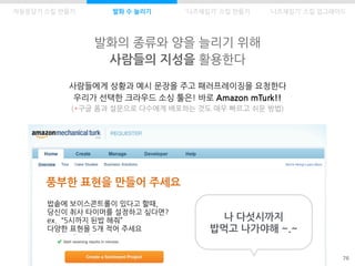 발화의 종류와 양을 늘리기 위해
사람들의 지성을 활용한다
76
사람들에게 상황과 예시 문장을 주고 패러프레이징을 요청한다
우리가 선택한 크라우드 소싱 툴은! 바로 Amazon mTurk!!
(*구글 폼과 설문으로 다수에게 배포하는 것도 매우 빠르고 쉬운 방법)
풍부한 표현을 만들어 주세요
밥솥에 보이스콘트롤이 있다고 할때,
당신이 취사 타이머를 설정하고 싶다면?
ex. “5시까지 된밥 해줘”
다양한 표현을 5개 적어 주세요
나 다섯시까지
밥먹고 나가야해 ~.~
자동응답기 스킬 만들기 발화 수 늘리기 ‘니즈채집기’ 스킬 만들기 ‘니즈채집기’ 스킬 업그레이드
 