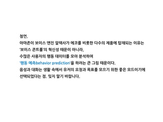 첨언.
아마존이 보이스 엔진 알렉사가 에코를 비롯한 다수의 제품에 탑재되는 이유는
‘보이스 콘트롤’의 혁신성 때문이 아니라,
수많은 사용자의 행동 데이터를 모아 분석하여
‘행동 예측behavior prediction’을 하려는 큰 그림 때문이다.
음성과 대화는 생활 속에서 유저의 요청과 목표를 모으기 위한 좋은 모드이기에
선택되었다는 점. 잊지 말기 바랍니다.
 