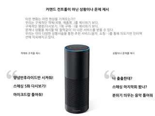 상황의나 문제를 제시
나 출출한데?
스매싱 마지막회 봤나?
분위기 띄우는 음악 틀어줘
양념반후라이드반 시켜줘!
스매싱 5화 다시보기!
마이크드랍 틀어줘!
객체와 조작을 제시
커맨드 컨트롤이 아닌 상황이나 문제 제시
이런 변화는 어떤 현상을 가져오는가?
우리는 구체적인 객체(곡명, 제품명..)를 제시하기 보다,
구체적인 명령(다시보기, 1회 구매…)을 제시하기 보다,
문제나 상황을 제시할 때 ‘찰떡같이’ 더 나은 서비스를 받을 수 있다.
우리는 이미 다양한 상황서술을 통한 추천 서비스(음악, 쇼핑…)를 통해 의도기반 인터액
션에 익숙해지고 있다.
 