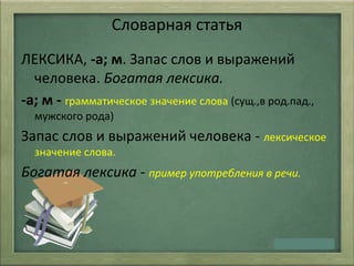 Словарная статья
ЛЕКСИКА, -а; м. Запас слов и выражений
человека. Богатая лексика.
-а; м - грамматическое значение слова (сущ.,в род.пад.,
мужского рода)
Запас слов и выражений человека - лексическое
значение слова.
Богатая лексика - пример употребления в речи.
 