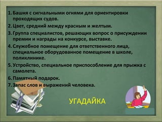 УГАДАЙКА
1.Башня с сигнальными огнями для ориентировки
проходящих судов.
2.Цвет, средний между красным и желтым.
3.Группа специалистов, решающих вопрос о присуждении
премии и награды на конкурсе, выставке.
4.Служебное помещение для ответственного лица,
специальное оборудованное помещение в школе,
поликлинике.
5.Устройство, специальное приспособление для прыжка с
самолета.
6.Памятный подарок.
7.Запас слов и выражений человека.
 
