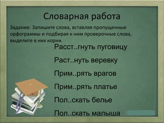 Словарная работа
Задание: Запишите слова, вставляя пропущенные
орфограммы и подбирая к ним проверочные слова,
выделите в них корни.
Расст..гнуть пуговицу
Раст..нуть веревку
Прим..рять врагов
Прим..рять платье
Пол..скать белье
Пол..скать малыша
 