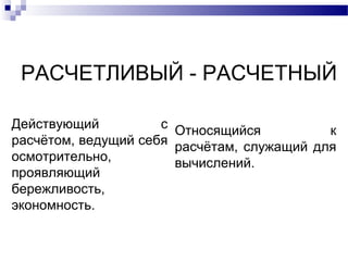 РАСЧЕТЛИВЫЙ - РАСЧЕТНЫЙ
Действующий с
расчётом, ведущий себя
осмотрительно,
проявляющий
бережливость,
экономность.
Относящийся к
расчётам, служащий для
вычислений.
 