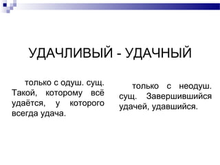 УДАЧЛИВЫЙ - УДАЧНЫЙ
только с одуш. сущ.
Такой, которому всё
удаётся, у которого
всегда удача.
только с неодуш.
сущ. Завершившийся
удачей, удавшийся.
 