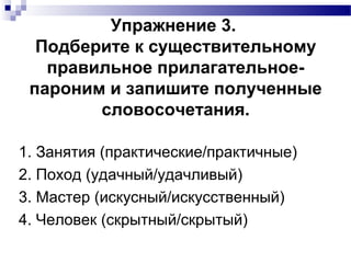 Упражнение 3.
Подберите к существительному
правильное прилагательное-
пароним и запишите полученные
словосочетания.
1. Занятия (практические/практичные)
2. Поход (удачный/удачливый)
3. Мастер (искусный/искусственный)
4. Человек (скрытный/скрытый)
 