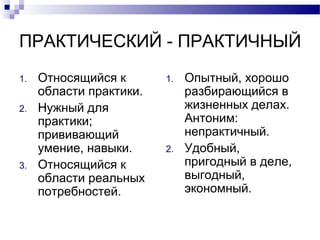 ПРАКТИЧЕСКИЙ - ПРАКТИЧНЫЙ
1. Относящийся к
области практики.
2. Нужный для
практики;
прививающий
умение, навыки.
3. Относящийся к
области реальных
потребностей.
1. Опытный, хорошо
разбирающийся в
жизненных делах.
Антоним:
непрактичный.
2. Удобный,
пригодный в деле,
выгодный,
экономный.
 
