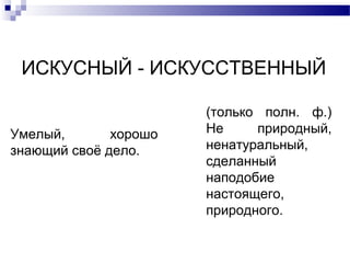 ИСКУСНЫЙ - ИСКУССТВЕННЫЙ
Умелый, хорошо
знающий своё дело.
(только полн. ф.)
Не природный,
ненатуральный,
сделанный
наподобие
настоящего,
природного.
 