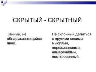 СКРЫТЫЙ - СКРЫТНЫЙ
Тайный, не
обнаруживающийся
явно.
Не склонный делиться
с другими своими
мыслями,
переживаниями,
намерениями,
неоткровенный.
 