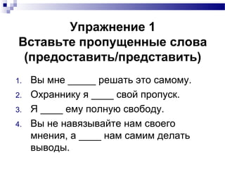 Упражнение 1
Вставьте пропущенные слова
(предоставить/представить)
1. Вы мне _____ решать это самому.
2. Охраннику я ____ свой пропуск.
3. Я ____ ему полную свободу.
4. Вы не навязывайте нам своего
мнения, а ____ нам самим делать
выводы.
 