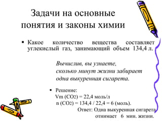 Задачи на основные
понятия и законы химии
 Какое количество вещества составляет
углекислый газ, занимающий объем 134,4 л.
Вычислив, вы узнаете,
сколько минут жизни забирает
одна выкуренная сигарета.
 Решение:
Vm (CO2) = 22,4 моль/л
n (CO2) = 134,4 / 22,4 = 6 (моль).
Ответ: Одна выкуренная сигарета
отнимает 6 мин. жизни.
 