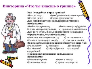 Викторина «Что ты знаешь о гриппе»
Как передаётся вирус гриппа?
А) через воду; в) воздушно- капельным путём
Б) через пищу г) через рукопожатие
Для профилактики заболевания гриппом
необходимо:
А) сделать прививку в) есть овощи и фрукты
б) пить минеральную воду г) принимать витамины
Для того чтобы больной гриппом не заразил
окружающих, ему необходимо:
а) носить марлевую повязку в) пить витамины
б) иметь отдельную посуду г) есть лук и чеснок
Во время болезни врачи рекомендуют пить чай:
а) с лимоном в) с сахаром д) с вишней
б) с малиной г) с бутербродом е) с черной
смородиной
При первых признаках заболевания
необходимо:
а) вызвать врача в) идти в школу
б) лечь в постель г) принять лекарство
 